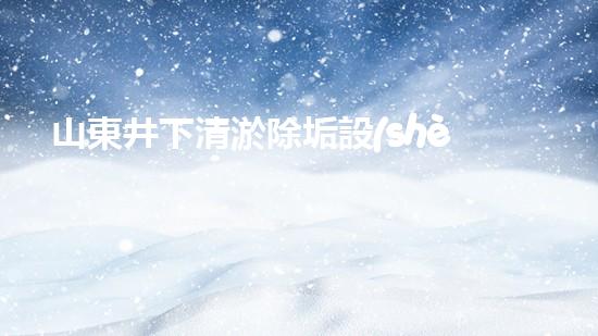 山東井下清淤除垢設(shè)備廠家：解密地底奇跡，探秘神秘潔凈世界！